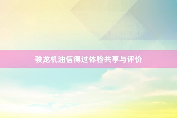 骏龙机油信得过体验共享与评价