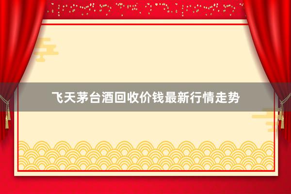 飞天茅台酒回收价钱最新行情走势